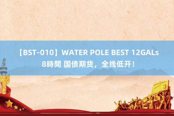 【BST-010】WATER POLE BEST 12GALs 8時間 国债期货，全线低开！