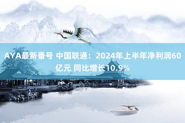 AYA最新番号 中国联通：2024年上半年净利润60亿元 同比增长10.9%