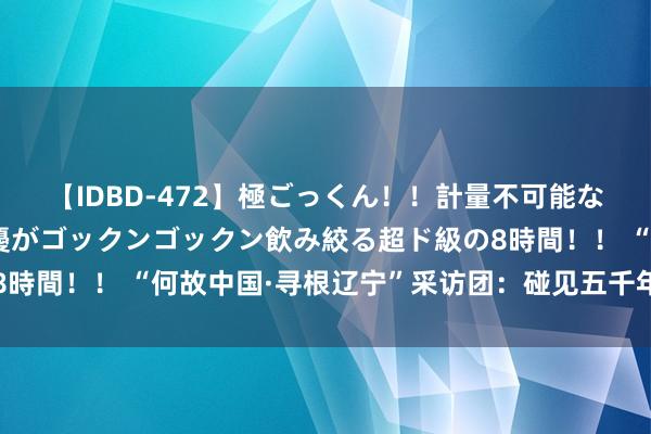 【IDBD-472】極ごっくん！！計量不可能な爆量ザーメンをS級女優がゴックンゴックン飲み絞る超ド級の8時間！！ “何故中国·寻根辽宁”采访团：碰见五千年前红山古国