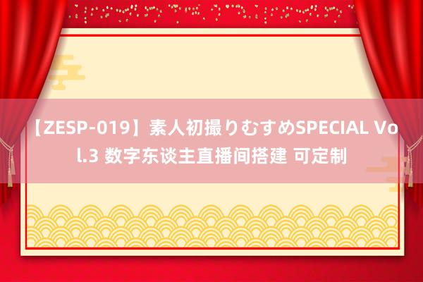 【ZESP-019】素人初撮りむすめSPECIAL Vol.3 数字东谈主直播间搭建 可定制