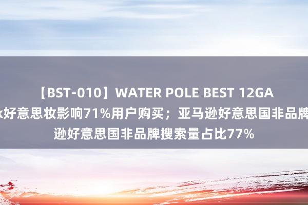 【BST-010】WATER POLE BEST 12GALs 8時間 TikTok好意思妆影响71%用户购买；亚马逊好意思国非品牌搜索量占比77%