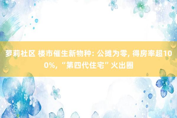 萝莉社区 楼市催生新物种: 公摊为零， 得房率超100%， “第四代住宅”火出圈