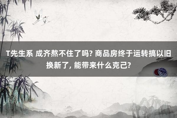 T先生系 成齐熬不住了吗? 商品房终于运转搞以旧换新了， 能带来什么克己?