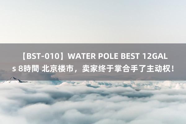 【BST-010】WATER POLE BEST 12GALs 8時間 北京楼市，卖家终于掌合手了主动权！