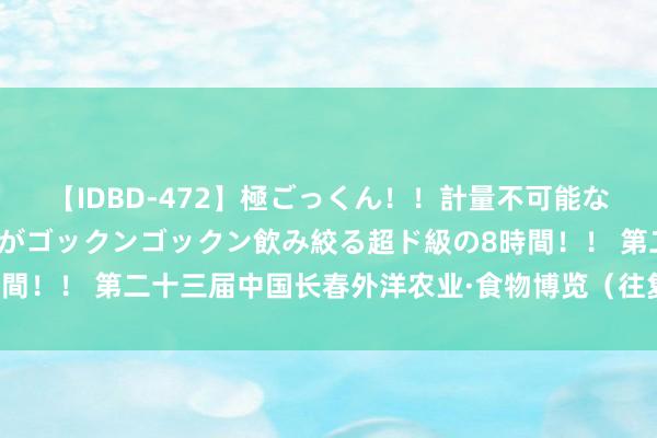 【IDBD-472】極ごっくん！！計量不可能な爆量ザーメンをS級女優がゴックンゴックン飲み絞る超ド級の8時間！！ 第二十三届中国长春外洋农业·食物博览（往复）会认真开幕