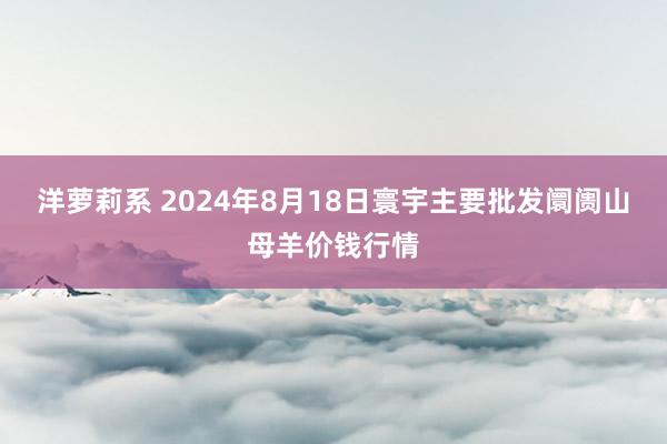 洋萝莉系 2024年8月18日寰宇主要批发阛阓山母羊价钱行情