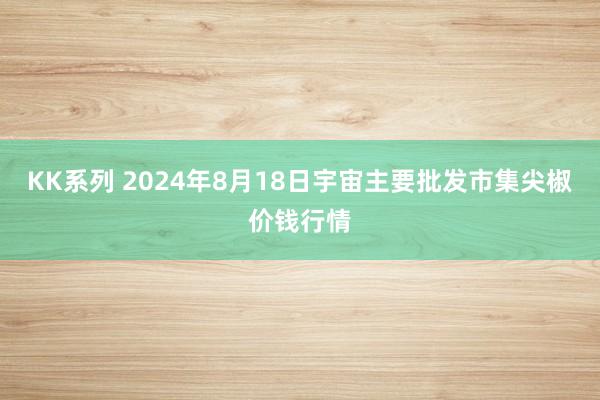 KK系列 2024年8月18日宇宙主要批发市集尖椒价钱行情