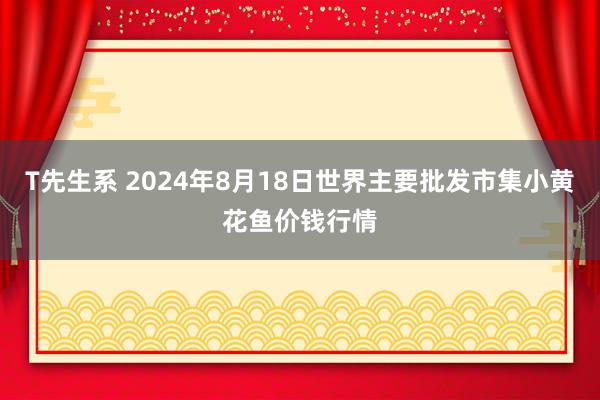 T先生系 2024年8月18日世界主要批发市集小黄花鱼价钱行情