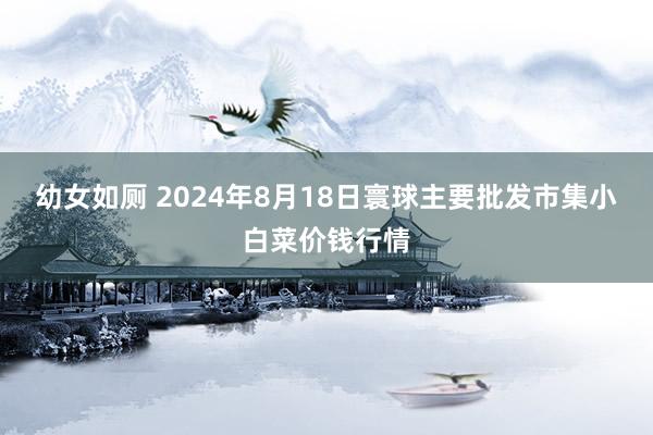 幼女如厕 2024年8月18日寰球主要批发市集小白菜价钱行情