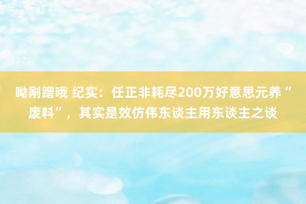 呦剐蹭哦 纪实：任正非耗尽200万好意思元养“废料”，其实是效仿伟东谈主用东谈主之谈