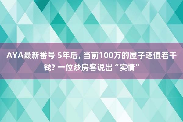 AYA最新番号 5年后， 当前100万的屋子还值若干钱? 一位炒房客说出“实情”