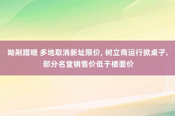 呦剐蹭哦 多地取消新址限价， 树立商运行掀桌子， 部分名堂销售价低于楼面价