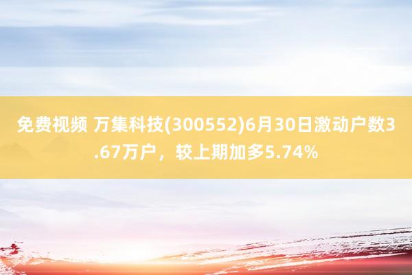 免费视频 万集科技(300552)6月30日激动户数3.67万户，较上期加多5.74%