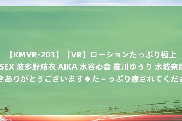 【KMVR-203】【VR】ローションたっぷり極上5人ソープ嬢と中出しSEX 波多野結衣 AIKA 水谷心音 推川ゆうり 水城奈緒 ～本日は御指名頂きありがとうございます◆た～っぷり癒されてくださいね◆～ 爱一又医疗(300753)6月30日推进户数1.21万户，较上期减少5.61%