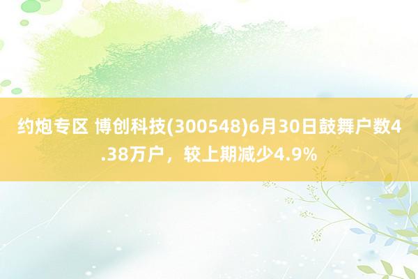 约炮专区 博创科技(300548)6月30日鼓舞户数4.38万户，较上期减少4.9%