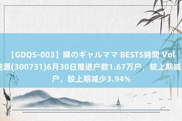 【GDQS-003】隣のギャルママ BEST5時間 Vol.2 科改进源(300731)6月30日推进户数1.67万户，较上期减少3.94%