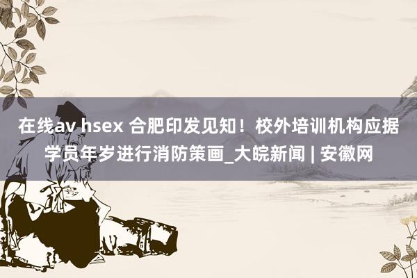 在线av hsex 合肥印发见知！校外培训机构应据学员年岁进行消防策画_大皖新闻 | 安徽网