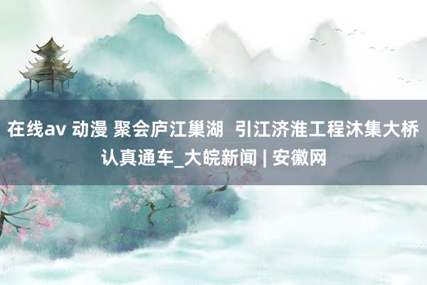 在线av 动漫 聚会庐江巢湖  引江济淮工程沐集大桥认真通车_大皖新闻 | 安徽网