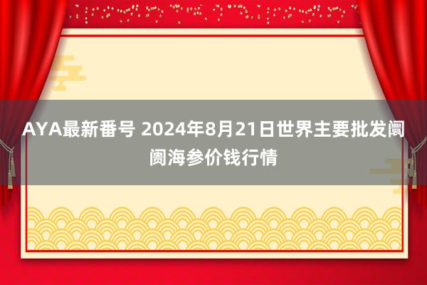 AYA最新番号 2024年8月21日世界主要批发阛阓海参价钱行情