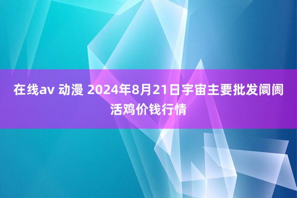 在线av 动漫 2024年8月21日宇宙主要批发阛阓活鸡价钱行情