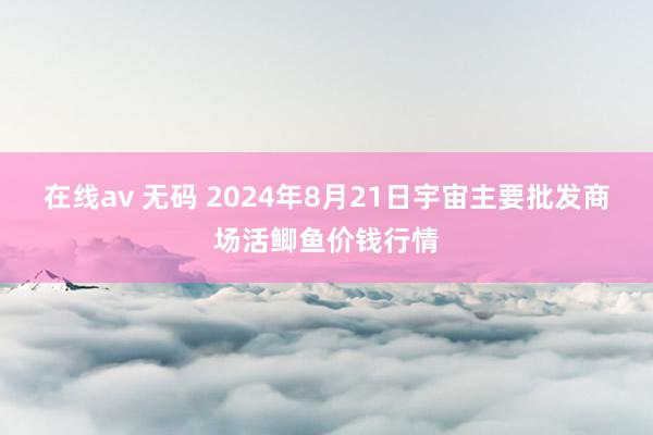 在线av 无码 2024年8月21日宇宙主要批发商场活鲫鱼价钱行情