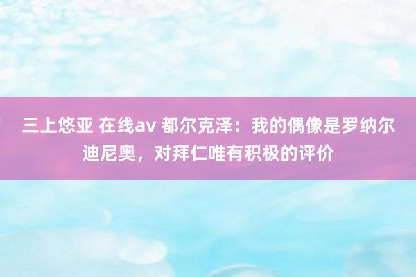 三上悠亚 在线av 都尔克泽：我的偶像是罗纳尔迪尼奥，对拜仁唯有积极的评价