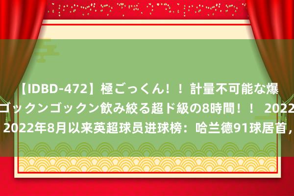 【IDBD-472】極ごっくん！！計量不可能な爆量ザーメンをS級女優がゴックンゴックン飲み絞る超ド級の8時間！！ 2022年8月以来英超球员进球榜：哈兰德91球居首，萨拉赫56球次席