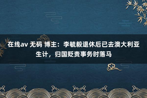 在线av 无码 博主：李毓毅退休后已去澳大利亚生计，归国贬责事务时落马