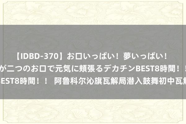 【IDBD-370】お口いっぱい！夢いっぱい！ MEGAマラ S級美女達が二つのお口で元気に頬張るデカチンBEST8時間！！ 阿鲁科尔沁旗瓦解局潜入鼓舞初中瓦解质地再升迁