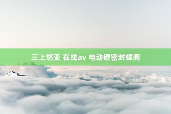 三上悠亚 在线av 电动硬密封蝶阀