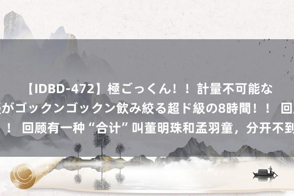 【IDBD-472】極ごっくん！！計量不可能な爆量ザーメンをS級女優がゴックンゴックン飲み絞る超ド級の8時間！！ 回顾有一种“合计”叫董明珠和孟羽童，分开不到半年，胜负见分晓