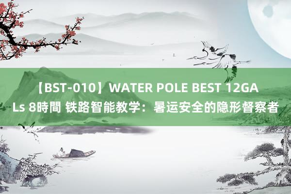 【BST-010】WATER POLE BEST 12GALs 8時間 铁路智能教学：暑运安全的隐形督察者