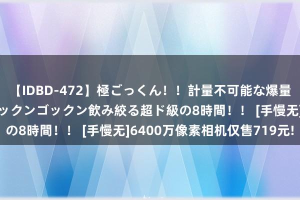 【IDBD-472】極ごっくん！！計量不可能な爆量ザーメンをS級女優がゴックンゴックン飲み絞る超ド級の8時間！！ [手慢无]6400万像素相机仅售719元!