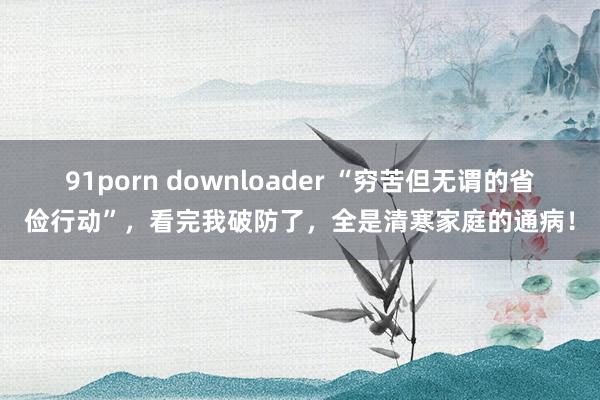 91porn downloader “穷苦但无谓的省俭行动”，看完我破防了，全是清寒家庭的通病！