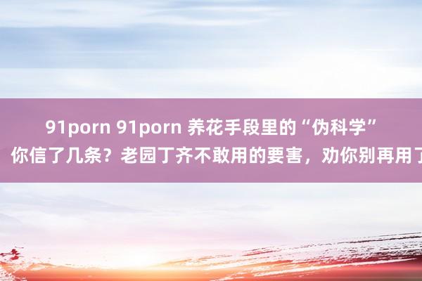 91porn 91porn 养花手段里的“伪科学”，你信了几条？老园丁齐不敢用的要害，劝你别再用了