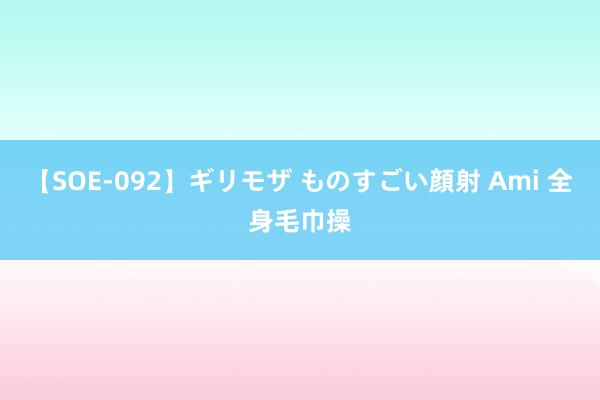 【SOE-092】ギリモザ ものすごい顔射 Ami 全身毛巾操