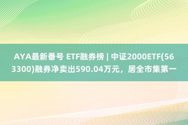 AYA最新番号 ETF融券榜 | 中证2000ETF(563300)融券净卖出590.04万元，居全市集第一