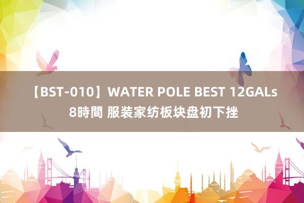 【BST-010】WATER POLE BEST 12GALs 8時間 服装家纺板块盘初下挫