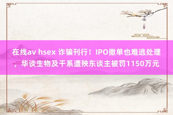 在线av hsex 诈骗刊行！IPO撤单也难逃处理，华谈生物及干系遭殃东谈主被罚1150万元