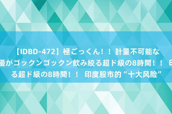 【IDBD-472】極ごっくん！！計量不可能な爆量ザーメンをS級女優がゴックンゴックン飲み絞る超ド級の8時間！！ 印度股市的“十大风险”