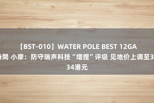 【BST-010】WATER POLE BEST 12GALs 8時間 小摩：防守瑞声科技“增捏”评级 见地价上调至34港元