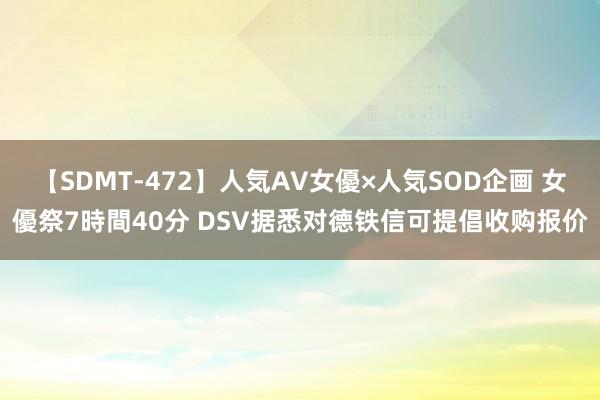 【SDMT-472】人気AV女優×人気SOD企画 女優祭7時間40分 DSV据悉对德铁信可提倡收购报价