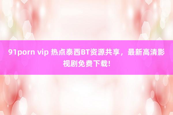 91porn vip 热点泰西BT资源共享，最新高清影视剧免费下载!