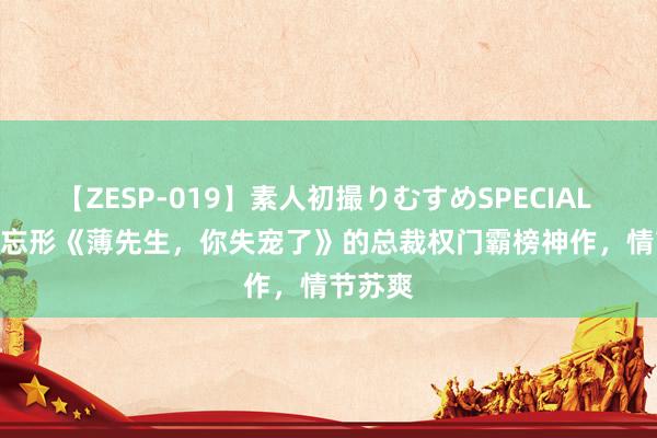 【ZESP-019】素人初撮りむすめSPECIAL Vol.3 忘形《薄先生，你失宠了》的总裁权门霸榜神作，情节苏爽