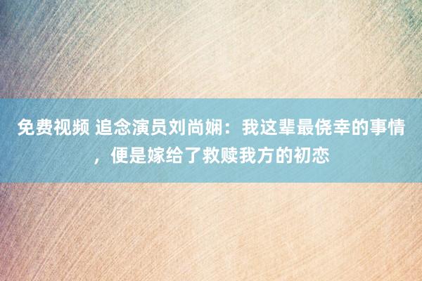 免费视频 追念演员刘尚娴：我这辈最侥幸的事情，便是嫁给了救赎我方的初恋