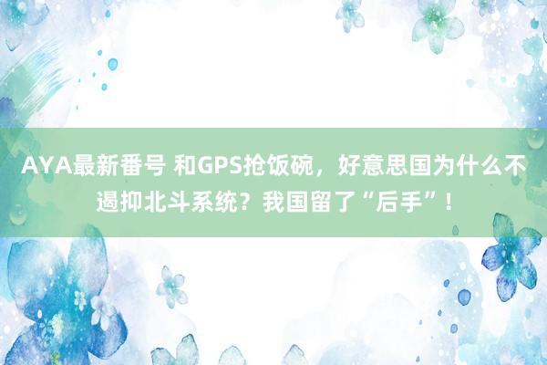 AYA最新番号 和GPS抢饭碗，好意思国为什么不遏抑北斗系统？我国留了“后手”！