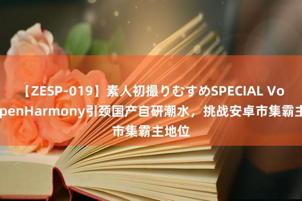 【ZESP-019】素人初撮りむすめSPECIAL Vol.3 OpenHarmony引颈国产自研潮水，挑战安卓市集霸主地位