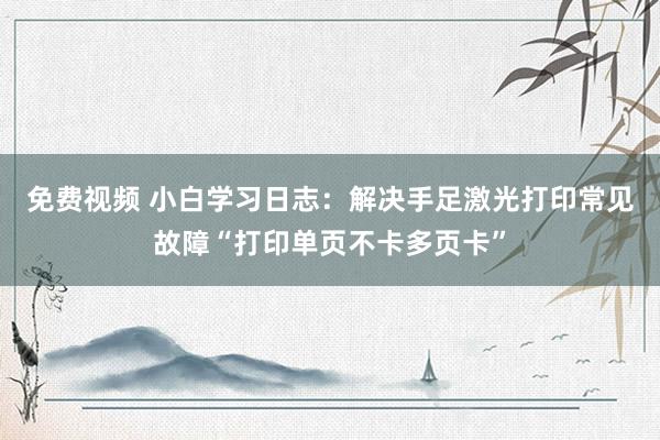 免费视频 小白学习日志：解决手足激光打印常见故障“打印单页不卡多页卡”