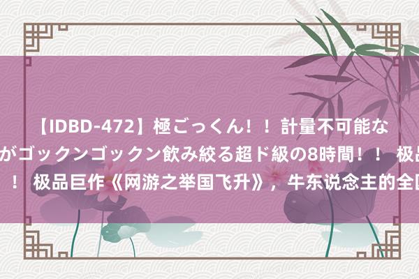 【IDBD-472】極ごっくん！！計量不可能な爆量ザーメンをS級女優がゴックンゴックン飲み絞る超ド級の8時間！！ 极品巨作《网游之举国飞升》，牛东说念主的全国，收下我的膝盖！