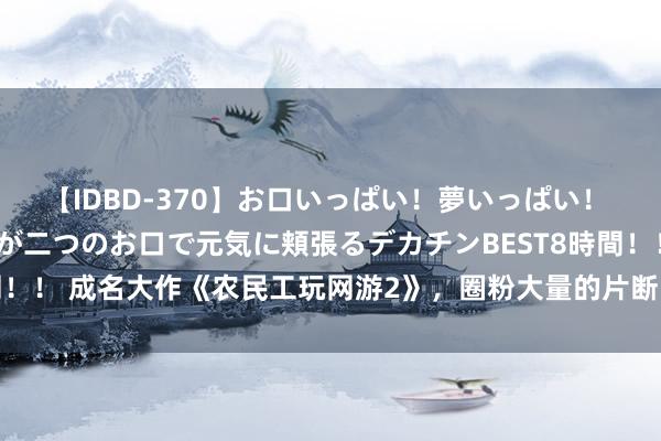 【IDBD-370】お口いっぱい！夢いっぱい！ MEGAマラ S級美女達が二つのお口で元気に頬張るデカチンBEST8時間！！ 成名大作《农民工玩网游2》，圈粉大量的片断，明撩易躲，暗糖难防